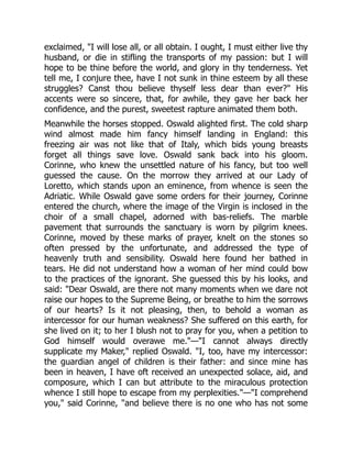exclaimed, I will lose all, or all obtain. I ought, I must either live thy
husband, or die in stifling the transports of my passion: but I will
hope to be thine before the world, and glory in thy tenderness. Yet
tell me, I conjure thee, have I not sunk in thine esteem by all these
struggles? Canst thou believe thyself less dear than ever? His
accents were so sincere, that, for awhile, they gave her back her
confidence, and the purest, sweetest rapture animated them both.
Meanwhile the horses stopped. Oswald alighted first. The cold sharp
wind almost made him fancy himself landing in England: this
freezing air was not like that of Italy, which bids young breasts
forget all things save love. Oswald sank back into his gloom.
Corinne, who knew the unsettled nature of his fancy, but too well
guessed the cause. On the morrow they arrived at our Lady of
Loretto, which stands upon an eminence, from whence is seen the
Adriatic. While Oswald gave some orders for their journey, Corinne
entered the church, where the image of the Virgin is inclosed in the
choir of a small chapel, adorned with bas-reliefs. The marble
pavement that surrounds the sanctuary is worn by pilgrim knees.
Corinne, moved by these marks of prayer, knelt on the stones so
often pressed by the unfortunate, and addressed the type of
heavenly truth and sensibility. Oswald here found her bathed in
tears. He did not understand how a woman of her mind could bow
to the practices of the ignorant. She guessed this by his looks, and
said: Dear Oswald, are there not many moments when we dare not
raise our hopes to the Supreme Being, or breathe to him the sorrows
of our hearts? Is it not pleasing, then, to behold a woman as
intercessor for our human weakness? She suffered on this earth, for
she lived on it; to her I blush not to pray for you, when a petition to
God himself would overawe me.—I cannot always directly
supplicate my Maker, replied Oswald. I, too, have my intercessor:
the guardian angel of children is their father: and since mine has
been in heaven, I have oft received an unexpected solace, aid, and
composure, which I can but attribute to the miraculous protection
whence I still hope to escape from my perplexities.—I comprehend
you, said Corinne, and believe there is no one who has not some
 