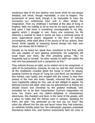 mysterious idea of his own destiny—one event which he has always
dreaded, and which, though improbable, is sure to happen. The
punishment of some fault, though it be impossible to trace the
connection our misfortunes have with it, often strikes the
imagination. From my childhood I trembled at the idea of living in
England. Well; my inability to do so may be my worst regret; and on
that point I feel there is something unconquerable in my fate,
against which I struggle in vain. Every one conceives his life
interiorly a contrast to what it seems we have a confused sense of
some supernatural power, disguised in the form of external
circumstance, while itself alone is the source of all our actions. Dear
friend, minds capable of reasoning forever plunge into their own
abyss, but always fail to fathom it.
Oswald, as he heard her speak thus, wondered to find that, while
she was capable of such glowing sentiments, her judgment still
could hover over them, like their presiding genius. No, he
frequently said to himself, no other society on earth can satisfy the
man who has possessed such a companion as this.
They entered Ancona at night, as he wished not to be recognized: in
spite of his precautions, however, he was so; and the next morning
all the inhabitants crowded about the house in which he stayed,
awaking Corinne by shouts of Long live Lord Nevil, our benefactor!
She started, rose hastily, and mingled with the crowd, to hear their
praises of the man she loved. Oswald, informed that the people
were impatiently calling for him, was at last obliged to appear. He
believed Corinne still slept: what was his astonishment at finding her
already known and cherished by the grateful multitude, who
entreated her to be their interpretress! Corinne's imagination—by
turns her charm and her defect—delighted in extraordinary
adventures. She thanked Lord Nevil, in the name of the people, with
a grace so noble that the natives were in ectasies. Speaking for
them, she said: You preserved us—we owe you our lives! But
when she offered him the oak and laurel crown they had entwined,
an indefinite timidity beset her: the enthusiastic populace prostrated
themselves before him, and Corinne involuntarily bent her knee in
 