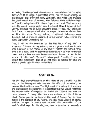 tendering him the garland. Oswald was so overwhelmed at the sight,
that he could no longer support this scene, nor the public homage of
his beloved; but drew her away with him. She wept, and thanked
the good inhabitants of Ancona, who followed them with blessings,
as Oswald, hiding himself in his carriage, murmured: Corinne at my
feet! Corinne, in whose path I ought to kneel! Have I deserved this?
Do you suspect me of such unworthy pride?—No, no, she said;
but I was suddenly seized with the respect a woman always feels
for him she loves. To us, indeed, is external deference most
directed; but in truth, in nature, it is the woman who reveres the
being capable of defending her.
Yes, I will be thy defender, to the last hour of my life! he
answered. Heaven be my witness, such a genius shall not in vain
seek a refuge in the harbor of my love!—Alas! she sighed, that
love is all I need; and what promise can secure it to me? No matter.
I feel that you love me now better than ever: let us not trouble this
return of affection.—Return! interrupted Oswald.—I cannot
retract the expression; but let us not seek to explain it; and she
made a gentle sign for Nevil to be silent.
CHAPTER VI.
For two days they proceeded on the shore of the Adriatic; but this
sea, on the Romagnan side, has not the effect of the ocean, nor
even of the Mediterranean. The high road winds close to its waves,
and grass grows on its banks: it is not thus that we would represent
the mighty realm of tempests. At Rimini and Cesena, you quit the
classic scenes of history: their latest remembrancer is the Rubicon,
which Cæsar passed to become the lord of Rome. Not far from
hence is the republic of St. Marino, the last weak vestige of liberty,
besides the spot on which was resolved the destruction of the
world's chief republic. By degrees, you now advance towards a
 