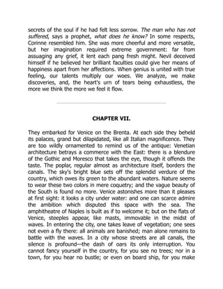 secrets of the soul if he had felt less sorrow. The man who has not
suffered, says a prophet, what does he know? In some respects,
Corinne resembled him. She was more cheerful and more versatile,
but her imagination required extreme government: far from
assuaging any grief, it lent each pang fresh might. Nevil deceived
himself if he believed her brilliant faculties could give her means of
happiness apart from her affections. When genius is united with true
feeling, our talents multiply our woes. We analyze, we make
discoveries, and, the heart's urn of tears being exhaustless, the
more we think the more we feel it flow.
CHAPTER VII.
They embarked for Venice on the Brenta. At each side they beheld
its palaces, grand but dilapidated, like all Italian magnificence. They
are too wildly ornamented to remind us of the antique: Venetian
architecture betrays a commerce with the East: there is a blendure
of the Gothic and Moresco that takes the eye, though it offends the
taste. The poplar, regular almost as architecture itself, borders the
canals. The sky's bright blue sets off the splendid verdure of the
country, which owes its green to the abundant waters. Nature seems
to wear these two colors in mere coquetry; and the vague beauty of
the South is found no more. Venice astonishes more than it pleases
at first sight: it looks a city under water: and one can scarce admire
the ambition which disputed this space with the sea. The
amphitheatre of Naples is built as if to welcome it; but on the flats of
Venice, steeples appear, like masts, immovable in the midst of
waves. In entering the city, one takes leave of vegetation; one sees
not even a fly there: all animals are banished; man alone remains to
battle with the waves. In a city whose streets are all canals, the
silence is profound—the dash of oars its only interruption. You
cannot fancy yourself in the country, for you see no trees; nor in a
town, for you hear no bustle; or even on board ship, for you make
 