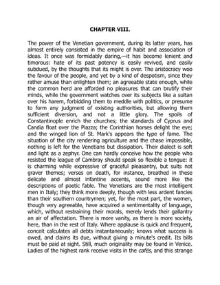 CHAPTER VIII.
The power of the Venetian government, during its latter years, has
almost entirely consisted in the empire of habit and association of
ideas. It once was formidably daring,—it has become lenient and
timorous: hate of its past potency is easily revived, and easily
subdued, by the thoughts that its might is over. The aristocracy woo
the favour of the people, and yet by a kind of despotism, since they
rather amuse than enlighten them; an agreeable state enough, while
the common herd are afforded no pleasures that can brutify their
minds, while the government watches over its subjects like a sultan
over his harem, forbidding them to meddle with politics, or presume
to form any judgment of existing authorities, but allowing them
sufficient diversion, and not a little glory. The spoils of
Constantinople enrich the churches; the standards of Cyprus and
Candia float over the Piazza; the Corinthian horses delight the eye;
and the winged lion of St. Mark's appears the type of fame. The
situation of the city rendering agriculture and the chase impossible,
nothing is left for the Venetians but dissipation. Their dialect is soft
and light as a zephyr. One can hardly conceive how the people who
resisted the league of Cambray should speak so flexible a tongue: it
is charming while expressive of graceful pleasantry, but suits not
graver themes; verses on death, for instance, breathed in these
delicate and almost infantine accents, sound more like the
descriptions of poetic fable. The Venetians are the most intelligent
men in Italy; they think more deeply, though with less ardent fancies
than their southern countrymen; yet, for the most part, the women,
though very agreeable, have acquired a sentimentality of language,
which, without restraining their morals, merely lends their gallantry
an air of affectation. There is more vanity, as there is more society,
here, than in the rest of Italy. Where applause is quick and frequent,
conceit calculates all debts instantaneously; knows what success is
owed, and claims its due, without giving a minute's credit. Its bills
must be paid at sight. Still, much originality may be found in Venice.
Ladies of the highest rank receive visits in the cafés, and this strange
 