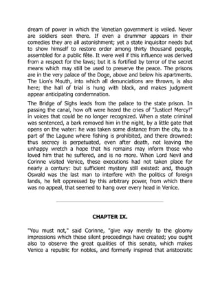 dream of power in which the Venetian government is veiled. Never
are soldiers seen there. If even a drummer appears in their
comedies they are all astonishment; yet a state inquisitor needs but
to show himself to restore order among thirty thousand people,
assembled for a public fête. It were well if this influence was derived
from a respect for the laws; but it is fortified by terror of the secret
means which may still be used to preserve the peace. The prisons
are in the very palace of the Doge, above and below his apartments.
The Lion's Mouth, into which all denunciations are thrown, is also
here; the hall of trial is hung with black, and makes judgment
appear anticipating condemnation.
The Bridge of Sighs leads from the palace to the state prison. In
passing the canal, how oft were heard the cries of Justice! Mercy!
in voices that could be no longer recognized. When a state criminal
was sentenced, a bark removed him in the night, by a little gate that
opens on the water: he was taken some distance from the city, to a
part of the Lagune where fishing is prohibited, and there drowned:
thus secrecy is perpetuated, even after death, not leaving the
unhappy wretch a hope that his remains may inform those who
loved him that he suffered, and is no more. When Lord Nevil and
Corinne visited Venice, these executions had not taken place for
nearly a century: but sufficient mystery still existed: and, though
Oswald was the last man to interfere with the politics of foreign
lands, he felt oppressed by this arbitrary power, from which there
was no appeal, that seemed to hang over every head in Venice.
CHAPTER IX.
You must not, said Corinne, give way merely to the gloomy
impressions which these silent proceedings have created; you ought
also to observe the great qualities of this senate, which makes
Venice a republic for nobles, and formerly inspired that aristocratic
 