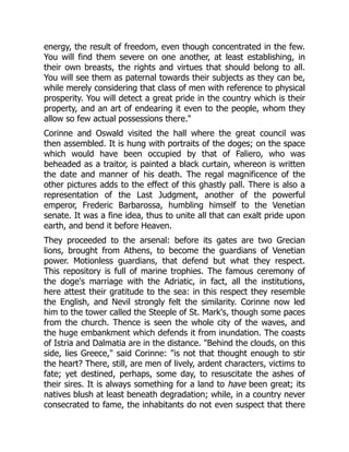 energy, the result of freedom, even though concentrated in the few.
You will find them severe on one another, at least establishing, in
their own breasts, the rights and virtues that should belong to all.
You will see them as paternal towards their subjects as they can be,
while merely considering that class of men with reference to physical
prosperity. You will detect a great pride in the country which is their
property, and an art of endearing it even to the people, whom they
allow so few actual possessions there.
Corinne and Oswald visited the hall where the great council was
then assembled. It is hung with portraits of the doges; on the space
which would have been occupied by that of Faliero, who was
beheaded as a traitor, is painted a black curtain, whereon is written
the date and manner of his death. The regal magnificence of the
other pictures adds to the effect of this ghastly pall. There is also a
representation of the Last Judgment, another of the powerful
emperor, Frederic Barbarossa, humbling himself to the Venetian
senate. It was a fine idea, thus to unite all that can exalt pride upon
earth, and bend it before Heaven.
They proceeded to the arsenal: before its gates are two Grecian
lions, brought from Athens, to become the guardians of Venetian
power. Motionless guardians, that defend but what they respect.
This repository is full of marine trophies. The famous ceremony of
the doge's marriage with the Adriatic, in fact, all the institutions,
here attest their gratitude to the sea: in this respect they resemble
the English, and Nevil strongly felt the similarity. Corinne now led
him to the tower called the Steeple of St. Mark's, though some paces
from the church. Thence is seen the whole city of the waves, and
the huge embankment which defends it from inundation. The coasts
of Istria and Dalmatia are in the distance. Behind the clouds, on this
side, lies Greece, said Corinne: is not that thought enough to stir
the heart? There, still, are men of lively, ardent characters, victims to
fate; yet destined, perhaps, some day, to resuscitate the ashes of
their sires. It is always something for a land to have been great; its
natives blush at least beneath degradation; while, in a country never
consecrated to fame, the inhabitants do not even suspect that there
 