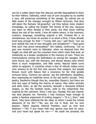 can be a nobler doom than the obscure servility bequeathed to them
by their fathers. Dalmatia, which was of yore occupied by so warlike
a race, still preserves something of the savage. Its natives are so
little aware of the changes wrought by fifteen centuries, that they
still deem the Romans 'all-powerful;' yet they betray more modern
knowledge, by calling the English 'the heroes of the sea,' because
you have so often landed in their ports; but they know nothing
about the rest of the world. I love all realms where, in the manners,
customs, language, something original is left. Civilized life is so
monotonous; you know its secrets in so short a time; I have already
lived long enough for that.—Living with you, said Nevil, can we
ever behold the end of new thoughts and sensations?—God grant
that such may prove exhaustless! she replied, continuing: Let us
give one moment more to Dalmatia: when we descend from this
height we shall still see the uncertain lines which mark that land, as
indistinctly as a tender recollection in the memory of man. There are
improvisatores among the Dalmatians as among the savages; they
were found, too, with the Grecians, and almost always exist where
there is much imagination, and little vanity. Natural talent turns
rather to epigram, in countries where a fear of ridicule makes every
man anxious to be the first who secures that weapon; but people
thrown much with Nature feel a reverence for her that greatly
nurtures fancy. 'Caverns are sacred,' say the Dalmatians; doubtless,
thus expressing an indefinite terror of the old earth's secrets. Their
poetry, Southerns though they be, resembles Ossian's; but there are
only two ways of feeling the charms of nature. Men either animate
and deify them, as did the ancients, beneath a thousand brilliant
shapes, or, like the Scottish bards, yield to the melancholy fear
inspired by the unknown. Since I met you, Oswald, this last manner
has best pleased me. Formerly, I had vivacious hope enough to
prefer a fearless enjoyment of smiling imagery.—It is I, then, said
Nevil, who have withered the fair ideal, to which I owed the richest
pleasures of my life.—No, you are not in fault, but my own
passion. Talent requires internal freedom, such as true love
destroys.—Ah! if you mean that your genius may lose its voice,
and your heart but speak for me—— He could not proceed; the
 