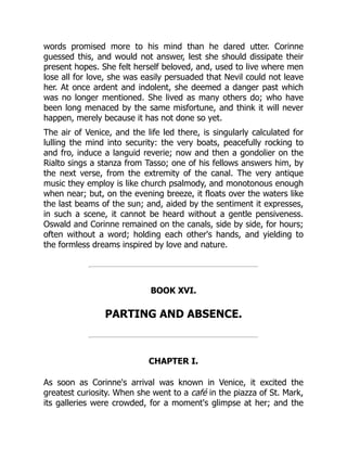 words promised more to his mind than he dared utter. Corinne
guessed this, and would not answer, lest she should dissipate their
present hopes. She felt herself beloved, and, used to live where men
lose all for love, she was easily persuaded that Nevil could not leave
her. At once ardent and indolent, she deemed a danger past which
was no longer mentioned. She lived as many others do; who have
been long menaced by the same misfortune, and think it will never
happen, merely because it has not done so yet.
The air of Venice, and the life led there, is singularly calculated for
lulling the mind into security: the very boats, peacefully rocking to
and fro, induce a languid reverie; now and then a gondolier on the
Rialto sings a stanza from Tasso; one of his fellows answers him, by
the next verse, from the extremity of the canal. The very antique
music they employ is like church psalmody, and monotonous enough
when near; but, on the evening breeze, it floats over the waters like
the last beams of the sun; and, aided by the sentiment it expresses,
in such a scene, it cannot be heard without a gentle pensiveness.
Oswald and Corinne remained on the canals, side by side, for hours;
often without a word; holding each other's hands, and yielding to
the formless dreams inspired by love and nature.
BOOK XVI.
PARTING AND ABSENCE.
CHAPTER I.
As soon as Corinne's arrival was known in Venice, it excited the
greatest curiosity. When she went to a café in the piazza of St. Mark,
its galleries were crowded, for a moment's glimpse at her; and the
 