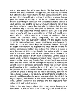 best society sought her with eager haste. She had once loved to
produce this effect wherever she appeared, and naturally confessed
that admiration had many charms for her. Genius inspires this thirst
for fame: there is no blessing undesired by those to whom Heaven
gave the means of winning it. Yet in her present situation she
dreaded everything in opposition with the domestic habits so dear to
Nevil. Corinne was blind to her own welfare, in attaching herself to a
man likely rather to repress than to excite her talents; but it is easy
to conceive why a woman, occupied by literature and the arts,
should love the tastes that differed from her own. One is so often
weary of one's self, that a resemblance of that self would never
tempt affection, which requires a harmony of sentiment, but a
contrast of character; many sympathies, but not unvaried
congeniality. Nevil was supremely blessed with this double charm.
His gentle ease and gracious manner could never sate, because his
liability to clouds and storms kept up a constant interest. Although
the depth and extent of his acquirements fitted him for any life, his
political opinions and military bias inclined him rather to a career of
arms than one of letters—the thought that action might be more
poetical than even verse itself. He was superior to the success of his
own mind, and spoke of it with much indifference. Corinne strove to
please him by imitating this carelessness of literary glory; in order to
grow more like the retiring females from whom English womanhood
offers the best model. Yet the homage she received at Venice gave
Oswald none but agreeable sensations. There was so much cordial
good-breeding in the reception she met—the Venetians expressed
the pleasure her conversation afforded them with such vivacity, that
Oswald felt proud of being dear to one so universally admired. He
was no longer jealous of her celebrity, certain that she prized him far
above it; and his own love increased by every tribute she elicited. He
forgot England, and revelled in the Italian heedlessness of days to
come. Corinne perceived this change; and her imprudent heart
welcomed it, as if to last forever.
Italian is the only tongue whose dialects are almost languages of
themselves. In that of each state books might be written distinct
 