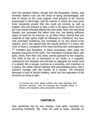 from the standard Italian; though only the Neapolitan, Sicilian, and
Venetian dialects have yet the honor of being acknowledged; and
that of Venice as the most original, most graceful of all. Corinne
pronounced it charmingly; and the manner in which she sung some
lively barcaroles proved that she could act comedy as well as
tragedy. She was pressed to take a part in an opera which some of
her new friends intended playing the next week. Since she had loved
Oswald, she concealed this talent from him, not feeling sufficient
peace of mind for its exercise, or, at other times, fearing that any
outbreak of high spirits might be followed by misfortune; but now,
with unwonted confidence, she consented, as he, too, joined in the
request; and it was agreed that she should perform in a piece, like
most of Gozzi's, composed of the most diverting fairy extravagances.
[1] Truffaldin and Pantaloon, in these burlesques, often jostle the
greatest monarchs of the earth. The marvellous furnishes them with
jests, which, from their very order, cannot approach to low vulgarity.
The Child of the Air, or Semiramis in her Youth, is a coquette,
endowed by the celestials and infernals to subjugate the world; bred
in a desert, like a savage, cunning as a sorceress, and imperious as
a queen, she unites natural wildness with premeditated grace, and a
warrior's courage with the frivolity of a woman. The character
demands a fund of fanciful drollery, which but the inspiration of the
moment can bring to light.
[1] Among the comic Italian authors who have described their
country's manners, must be reckoned the Chevalier Rossi, a
Roman, who singularly unites observation with satire.
CHAPTER II.
Fate sometimes has its own strange, cruel sport, repulsing our
presuming familiarity. Oft, when we yield to hope, calculate on
 