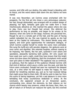 success, and trifle with our destiny, the sable thread is blending with
its tissue, and the weird sisters dash down the airy fabrics we have
reared.
It was now November; yet Corinne arose enchanted with her
prospects. For the first act she chose a very picturesque costume:
her hair, though dishevelled, was arranged with an evident design of
pleasing; her light, fantastic garb gave her noble form a most
mischievously attractive air. She reached the palace where she was
to play. Every one but Oswald had arrived. She deferred the
performance as long as possible, and began to be uneasy at his
absence; when she came on the stage, however, she perceived him,
though he sat in a remote part of the hall, and the pain of having
waited redoubled her joy. She was inspired by gayety as she had
been at the Capitol by enthusiasm. This drama blends song with
speech, and even gives opportunities for extempore dialogue, of
which Corinne availed herself to render the scene more animated.
She sung the buffa airs with peculiar elegance. Her gestures were at
once comic and dignified. She extorted laughter, without ceasing to
be imposing. Her talents, like her part, queened it over actors and
spectators, pleasantly bantering both parties. Ah! who would not
have wept over such a sight, could they have known that this bright
armor but drew down the lightning, that this triumphant mirth would
soon give place to bitter desolation? The applause was so continual,
so judicious, that the rapture of the audience infected Corinne with
that kind of delirium which pours a lethe over the past, and bids the
future seem unclouded. Oswald had seen her represent the deepest
woe, at a time when he still hoped to make her happy; he now
beheld her breathing stainless joy, just as he had received tidings
that might prove fatal to them both. Oft did he wish to take her from
this scene of daring happiness, yet felt a sad pleasure in once more
beholding that lovely countenance bedecked in smiles. At the
conclusion, she appeared arrayed as an Amazonian queen,
commanding men, almost the elements, by that reliance on her
charms which beauty may preserve, unless she loves; then, then, no
gift of nature or of fortune can reassure her spirit; but this crowned
 