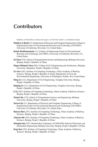 Contributors
Numbers in Parentheses indicate the pages on which the author’s contributions begin.
Matthew J. Barth (11), Department of Electrical and Computer Engineering; College of
Engineering-Centre for Environmental Research and Technology (CE-CERT),
University of California, Riverside, CA, United States
Kanok Boriboonsomsin (11), College of Engineering-Centre for Environmental
Research and Technology (CE-CERT), University of California, Riverside, CA,
United States
Xi Chen (175), School of Transportation Science and Engineering, Beihang University,
Beijing, People’s Republic of China
Xiqun (Michael) Chen (201), College of Civil Engineering and Architecture, Zhejiang
University, Hangzhou, People’s Republic of China
Ge Guo (247), Institute of Computing Technology, China Academy of Railway
Sciences, Beijing, People’s Republic of China; Department of Civil and
Environmental Engineering, University of Washington, Seattle, WA, United States
Meng Li (111), Department of Civil Engineering, Tsinghua University, Beijing,
People’s Republic of China
Huiping Li (111), Department of Civil Engineering, Tsinghua University, Beijing,
People’s Republic of China
Li Li (247), Institute of Computing Technology, China Academy of Railway Sciences,
Beijing, People’s Republic of China
Xiaolei Ma (175), School of Transportation Science and Engineering, Beihang
University, Beijing, People’s Republic of China
Xuewei Qi (11), Department of Electrical and Computer Engineering; College of
Engineering-Centre for Environmental Research and Technology (CE-CERT),
University of California, Riverside, CA, United States
Haiyan Shen (247), Institute of Computing Technology, China Academy of Railway
Sciences, Beijing, People’s Republic of China
Tianyun Shi (247), Institute of Computing Technology, China Academy of Railway
Sciences, Beijing, People’s Republic of China
Xiaoqian Sun (227), National Key Laboratory of CNS/ATM, School of Electronic and
Information Engineering, Beihang University, Beijing, People’s Republic of China
Peng Sun (247), Institute of Computing Technology, China Academy of Railway
Sciences, Beijing, People’s Republic of China
xi
 