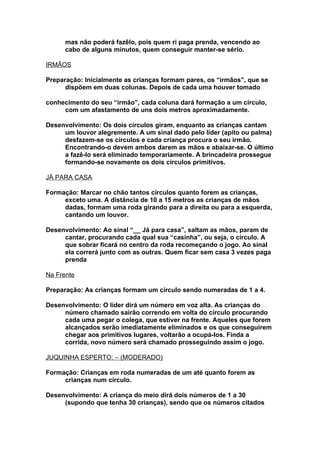 mas não poderá fazêlo, pois quem ri paga prenda, vencendo ao
      cabo de alguns minutos, quem conseguir manter-se sério.

IRMÃOS

Preparação: Inicialmente as crianças formam pares, os “irmãos”, que se
      dispõem em duas colunas. Depois de cada uma houver tomado

conhecimento do seu “irmão”, cada coluna dará formação a um círculo,
     com um afastamento de uns dois metros aproximadamente.

Desenvolvimento: Os dois círculos giram, enquanto as crianças cantam
     um louvor alegremente. A um sinal dado pelo líder (apito ou palma)
     desfazem-se os círculos e cada criança procura o seu irmão.
     Encontrando-o devem ambos darem as mãos e abaixar-se. O último
     a fazê-lo será eliminado temporariamente. A brincadeira prossegue
     formando-se novamente os dois círculos primitivos.

JÁ PARA CASA

Formação: Marcar no chão tantos círculos quanto forem as crianças,
     exceto uma. A distância de 10 a 15 metros as crianças de mãos
     dadas, formam uma roda girando para a direita ou para a esquerda,
     cantando um louvor.

Desenvolvimento: Ao sinal “__ Já para casa”, saltam as mãos, param de
     cantar, procurando cada qual sua “casinha”, ou seja, o círculo. A
     que sobrar ficará no centro da roda recomeçando o jogo. Ao sinal
     ela correrá junto com as outras. Quem ficar sem casa 3 vezes paga
     prenda

Na Frente

Preparação: As crianças formam um círculo sendo numeradas de 1 a 4.

Desenvolvimento: O líder dirá um número em voz alta. As crianças do
     número chamado sairão correndo em volta do círculo procurando
     cada uma pegar o colega, que estiver na frente. Aqueles que forem
     alcançados serão imediatamente eliminados e os que conseguirem
     chegar aos primitivos lugares, voltarão a ocupá-los. Finda a
     corrida, novo número será chamado prosseguindo assim o jogo.

JUQUINHA ESPERTO: – (MODERADO)

Formação: Crianças em roda numeradas de um até quanto forem as
     crianças num círculo.

Desenvolvimento: A criança do meio dirá dois números de 1 a 30
     (supondo que tenha 30 crianças), sendo que os números citados
 