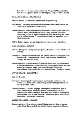 devem trocar de lugar, nesse intervalo, “Juquinha” tentará entrar
      num desses lugares. Quem não conseguir a vaga, ficará no centro.

JOGO DAS ROLHAS: – (MODERADO)

Material: Rolhas (ou caixinhas de fósforos, ou pedrinhas)

Preparação: Crianças numeradas em roda dentro da qual se coloca, no
      chão, várias rolhas em número ímpar.

Desenvolvimento: O professor chama 2 números consecutivos e as duas
     crianças saem imediatamente em direções opostas. Correndo,
     contorna o círculo, e, ao completarem a volta, penetram nele pelos
     seus próprios lugares. Procurarão então apanhar as rolhas com a
     máxima rapidez.

Vitória: Caberá aquele que conseguir juntar maior número de rolhas.

JACÓ E RAQUEL: – (CALMO)

Material: 1 lenço ou 1 campainha (ou guizo, chocalho, ou uma latinha com
      pedras).

Formação: Crianças de mãos dadas, em círculo, limitando o espaço onde
     devem ficar 2 companheiros: “Jacó” com os olhos vendados e
     “Raquel” de pose do guizo.

Desenvolvimento: Raquel faz soar o guizo atraindo Jacó que tenta pegá-
     la. Raquel esquiva-se ou corre iludindo o companheiro que, sempre
     guiado pelo som do guizo a persegue. Quando Raquel for
     alcançada os dois escolherão seus substitutos e voltarão ao círculo

LÁ VEM O RATO: – (MODERADO)

Material: 1 corda

Formação: As crianças ficam em círculo e uma outra permanece no
     centro, segurando uma corda em cuja extremidade prende-se um
     peso que será o “rato”.

Desenvolvimento: Ao início do jogo, a criança do centro deve girar a
     corda junto aos pés dos participantes que devem pular não
     deixando que o rato os toque. A criança deve deixar o rato pegá-la,
     é afastada do jogo. O jogo terminará quando só restar uma criança
     no círculo, a que será a vencedora.

MAMÃE! POSSO IR?: – (CALMO)

Desenvolvimento: Uma criança é escolhida para ser a mãe e as outras
     serão filhas. De uma distância é estabelecido o seguinte diálogo:
 