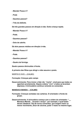 - Mamãe! Posso ir?

- Pode

- Quantos passos?

- Três de elefante.

Dá três grandes passos em direção à mãe. Outra criança repete.

- Mamãe! Posso ir?

- Pode.

- Quantos passos?

- Dois de cabrito.

Dá dois passos médios em direção à mãe.

- Mamãe! Posso ir?

- Pode.

- Quantos passos?

- Quatro de formiga.

Quatro passos diminuídos à frente.

A primeira das filhas que atingir a mãe assume o posto.

MORTO E VIVO: – (CALMO)

Formação: Crianças pelo campo

Desenvolvimento: Para iniciar o líder diz: “morto”, sinal para que todos se
     agachem prontamente. Depois ordena “vivo” e todos se levantam
     depressa. A brincadeira continua variando os comandos.

MANDUCA MANDA: – (CALMO)

Formação: Crianças sentadas nas carteiras. O orientador a frente do
     grupo.

Desenvolvimento: A brincadeira começa com a ordem do orientador: “__
     Manduca Manda… levantar o braço”, por exemplo; à qual todos
     devem obedecer. Ele dá novos comandos, que exigem maior ou
     menor movimento, (ficar de cócoras, pular 3 vezes no mesmo lugar,
 