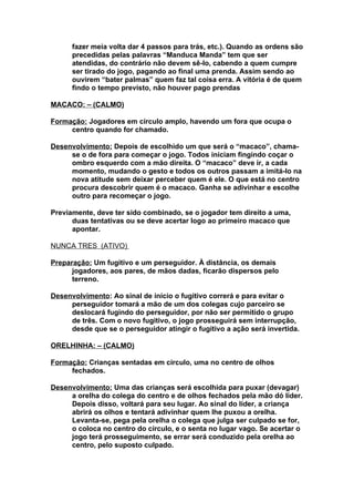fazer meia volta dar 4 passos para trás, etc.). Quando as ordens são
      precedidas pelas palavras “Manduca Manda” tem que ser
      atendidas, do contrário não devem sê-lo, cabendo a quem cumpre
      ser tirado do jogo, pagando ao final uma prenda. Assim sendo ao
      ouvirem “bater palmas” quem faz tal coisa erra. A vitória é de quem
      findo o tempo previsto, não houver pago prendas

MACACO: – (CALMO)

Formação: Jogadores em círculo amplo, havendo um fora que ocupa o
     centro quando for chamado.

Desenvolvimento: Depois de escolhido um que será o “macaco”, chama-
     se o de fora para começar o jogo. Todos iniciam fingindo coçar o
     ombro esquerdo com a mão direita. O “macaco” deve ir, a cada
     momento, mudando o gesto e todos os outros passam a imitá-lo na
     nova atitude sem deixar perceber quem é ele. O que está no centro
     procura descobrir quem é o macaco. Ganha se adivinhar e escolhe
     outro para recomeçar o jogo.

Previamente, deve ter sido combinado, se o jogador tem direito a uma,
      duas tentativas ou se deve acertar logo ao primeiro macaco que
      apontar.

NUNCA TRES (ATIVO)

Preparação: Um fugitivo e um perseguidor. À distância, os demais
      jogadores, aos pares, de mãos dadas, ficarão dispersos pelo
      terreno.

Desenvolvimento: Ao sinal de início o fugitivo correrá e para evitar o
     perseguidor tomará a mão de um dos colegas cujo parceiro se
     deslocará fugindo do perseguidor, por não ser permitido o grupo
     de três. Com o novo fugitivo, o jogo prosseguirá sem interrupção,
     desde que se o perseguidor atingir o fugitivo a ação será invertida.

ORELHINHA: – (CALMO)

Formação: Crianças sentadas em círculo, uma no centro de olhos
     fechados.

Desenvolvimento: Uma das crianças será escolhida para puxar (devagar)
     a orelha do colega do centro e de olhos fechados pela mão dó líder.
     Depois disso, voltará para seu lugar. Ao sinal do líder, a criança
     abrirá os olhos e tentará adivinhar quem lhe puxou a orelha.
     Levanta-se, pega pela orelha o colega que julga ser culpado se for,
     o coloca no centro do círculo, e o senta no lugar vago. Se acertar o
     jogo terá prosseguimento, se errar será conduzido pela orelha ao
     centro, pelo suposto culpado.
 