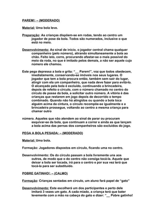 PAREM!: – (MODERADO)

Material: Uma bola leve.

Preparação: As crianças dispõem-se em rodas, tendo ao centro um
      jogador de pose da bola. Todos são numerados, inclusive o que
      está no meio.

Desenvolvimento: Ao sinal de início, o jogador central chama qualquer
     companheiro (pelo número), atirando simultaneamente a bola ao
     chão. Feito isto, corre, procurando afastar-se o mais possível do
     meio da roda, no que é imitado pelos demais, a não ser aquele cujo
     número ele chamou.

Este pega depressa a bola e grita: “__ Parem!”, voz que todos obedecem,
      imediatamente, conservando-se imóveis nos seus lugares. O
      jogador que tem a bola procura então, também sem sair do lugar,
      atingir com ela um companheiro, que nada deve fazer para evitá-lo.
      O alcançado pela bola é excluído, continuando a brincadeira,
      depois de refeito o círculo, com o número chamado no centro do
      círculo de posse da bola, a solicitar outro número. A vitória é das
      crianças que restarem em jogo depois de decorrido o tempo
      combinado. Quando não há atingidos ou quando a bola toca
      alguém acima da cintura, o círculo recompõe-se igualmente e a
      brincadeira prossegue, voltando ao centro a mesma criança para
      chamar outro

número. Aqueles que não atendem ao sinal de parar ou procuram
     esquivar-se da bola, que continuam a correr e ainda as que lançam
     a bola acima das pernas dos companheiros são excluídos do jogo.

PEGA A BOLA PESADA: – (MODERADO)

Material: Uma bola.

Formação: Jogadores dispostos em círculo, ficando uma no centro.

Desenvolvimento: Os do círculo passam a bola livremente uns aos
     outros, de modo que o do centro não consiga tocá-la. Aquele que
     deixar a bola ser tocada, irá para o centro e por sua vez terá que
     tocá-la para ser substituído.

POBRE GATINHO!: – (CALMO)

Formação: Crianças sentadas em círculo, um aluno fará papel de “gato”

Desenvolvimento: Este escolherá um dos participantes e perto dele
     imitará 3 vezes um gato. A cada miado, a criança terá que bater
     levemente com a mão na cabeça do gato e dizer: “__ Pobre gatinho!
 