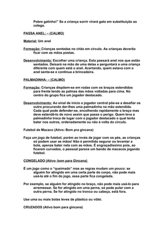 Pobre gatinho!” Se a criança sorrir virará gato em substituição ao
      colega.

PASSA ANEL: – (CALMO)

Material: Um anel

Formação: Crianças sentadas no chão em círculo. As crianças deverão
     ficar com as mãos postas.

Desenvolvimento: Escolher uma criança. Esta passará anel nos que estão
     sentados. Deixará na mão de uma delas e perguntará a uma criança
     diferente com quem está o anel. Acertando, quem estava com o
     anel senta-se e continua a brincadeira.

PALMADINHA: – (CALMO)

Formação: Crianças dispõem-se em rodas com os braços estendidos
     para frente tendo as palmas das mãos voltadas para cima. No
     centro do grupo fica um jogador destacado.

Desenvolvimento: Ao sinal de início o jogador central põe-se a desafiar os
     outro procurando dar-lhes uma palmadinha na mão estendida.
     Cada qual pode defender-se, encolhendo rapidamente o braço mas
     deve estendê-lo de novo assim que passe o perigo. Quem leva a
     palmadinha troca de lugar com o jogador destacado o qual tenta
     bater nos outros, ordenadamente ou não à volta do círculo.

Futebol de Macaco (Ativo- Bom pra gincana)

Faça um jogo de futebol, porém ao invés de jogar com os pés, as crianças
      só podem usar as mãos! Não é permitido segurar ou levantar a
      bola, apenas bater nela com as mãos. É engraçadíssimo pois, ao
      ficarem curvados, o pessoal parece um bando de macacos jogando
      futebol.

CONGELADO (Ativo- bom para Gincana)

É um jogo como o “queimado” mas as regras mudam um pouco: se
      alguém for atingido em uma certa parte do corpo, não pode mais
      usá-la até o fim do jogo, essa parte fica congelada.

Por exemplo, se alguém for atingido no braço, não pode mais usá-lo para
      arremessar. Se for atingido em uma perna, só pode pular com a
      outra perna. Se for atingido no tronco ou cabeça, está fora.

Use uma ou mais bolas leves de plástico ou vôlei.

CRUZADOS (Ativo bom para gincana)
 