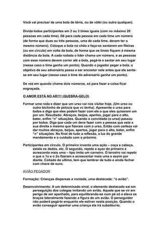 Você vai precisar de uma bola de tênis, ou de vôlei (ou outra qualquer).

Divida todos participantes em 2 ou 3 times iguais (com no máximo 20
pessoas em cada time). Dê para cada pessoa em cada time um número
(de forma que duas ou três pessoas, uma de cada time, devem ter o
mesmo número). Coloque a bola no chão e faça-os sentarem em fileiras
(ou em círculo) em volta da bola, de forma que os times fiquem à mesma
distância da bola. A cada rodada o líder chama um número, e as pessoas
com esse número devem correr até a bola, pegá-la e sentar em seu lugar
(nesse caso o time ganha um ponto). Quando o jogador pegar a bola, o
objetivo de seu adversário passa a ser encostar nele antes que ele sente-
se em seu lugar (nessa caso o time do adversário ganha um ponto).

De vez em quando chame dois números, só para fazer a coisa ficar
engraçada.

O AMOR ESTÁ NO AR!!!! (QUEBRA-GELO)

Formar uma roda e dizer que um urso vai nos visitar hoje. (Um urso ou
     outro bichinho de pelúcia que vc tenha). Apresente o urso para
     todos e diga que eles podem fazer com ele o que eles quiserem um
     por um. Resultado: Abraços, beijos, apertos, jogar para o alto,
     bater, enfim “n” situações. Quando o convidado (o urso) passou
     por todos. Diga que cada um deve fazer com a pessoa que esta a
     sua direita o mesmo que fizeram com o urso. Então com certeza vai
     dar muitos abraços, beijos, apertos, jogar para o alto, bater, enfim
     “n” situações. No final de tudo a reflexão, a luz do grande
     mandamento e o cuidado com o próximo.

Participantes em círculo. O primeiro inventa uma ação – coça a cabeça,
       estala os dedos, etc. O segundo, repete a açao do primeiro e
       acrescenta mais uma – tipo imita um carneiro. O terceiro vai repetir
       o que o 1o e o 2o fizeram e acrescentar mais uma e assim por
       diante. Coitado do ultimo, tem que lembrar de tudo e ainda fechar
       com chave de ouro.

AVIÃO PEGADOR

Formação: Crianças dispersas a vontade, uma destacada: “o avião”.

Desenvolvimento: A um determinado sinal, o elemento destacado sai em
     perseguição dos colegas imitando um avião. Aquele que se vir em
     perigo de ser apanhado, para equilibrando-se num pé só e eleva os
     braços lateralmente fazendo a figura de um avião. O perseguidor
     não poderá pegá-lo enquanto ele estiver nesta posição. Quando o
     avião conseguir apanhar uma criança ela irá substituí-lo.
 