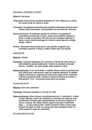 Brincadeira: APANHAR O LENÇO

Material: Um lenço

Preparação: Duas linhas paralelas distantes 8 a 10 m. Marca-se o centro
      do campo onde se coloca o lenço.

Formação: Os jogadores formarão dois partidos dispostos atrás da linha.
     Todos serão numerados. Cada partido com os mesmos números.

Desenvolvimento: O professor gritará um número e os jogadores
     chamados correrão até o centro, terão como objetivo apanhar o
     lenço e voltar a sua fileira. No caso de um conseguir apanhar o
     lenço o outro deverá perseguí-lo e tocá-lo antes que ele consiga
     atingir a fileira.

Pontos: Alcançará dois pontos para o seu partido o jogador que
     conseguir apanhar o lenço e voltar a fileira sem ser tocado.

ABAIXAR-SE

Material: 3 bolas

Formação: Crianças dispostas em 3 colunas. A frente de cada coluna a
     uma distância aproximadamente 1 metro do primeiro colocado,
     ficará o “capitão” de cada equipe. Este segurará a bola

Desenvolvimento: A um sinal dado, o capitão atirará a bola ao primeiro de
     sua coluna que a devolverá e logo em seguida abaixará. O capitão
     jogará a bola para o segundo da coluna que agirá como o primeiro
     e assim sucessivamente. A última criança da coluna ao receber a
     bola gritará “viva”, marcando ponto para sua equipe.

A sopa está pronta

Material: Gorro de cozinheiro

Formação: Crianças sentadas ou em pé em roda

Desenvolvimento: Uma criança é escolhida para ser o “cozinheiro” e fazer
     a sopa. Recebe o gorro de cozinheiro e caminha em volta da roda
     escolhendo crianças para representarem os diversos legumes, a
     carne, a massa, etc. Estas devem seguí-lo até que o cozinheiro
     diga: “__A sopa está pronta”. Neste momento todos correm para
     ocupar um lugar na roda. A criança que não conseguir entrar na
     roda ocupará o lugar do cozinheiro.

Brincadeira:Bolo de Fubá
 
