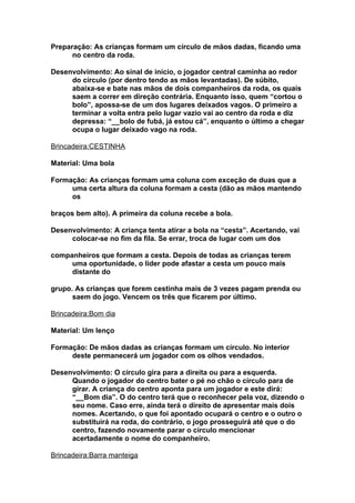 Preparação: As crianças formam um círculo de mãos dadas, ficando uma
      no centro da roda.

Desenvolvimento: Ao sinal de início, o jogador central caminha ao redor
     do círculo (por dentro tendo as mãos levantadas). De súbito,
     abaixa-se e bate nas mãos de dois companheiros da roda, os quais
     saem a correr em direção contrária. Enquanto isso, quem “cortou o
     bolo”, apossa-se de um dos lugares deixados vagos. O primeiro a
     terminar a volta entra pelo lugar vazio vai ao centro da roda e diz
     depressa: “__bolo de fubá, já estou cá”, enquanto o último a chegar
     ocupa o lugar deixado vago na roda.

Brincadeira:CESTINHA

Material: Uma bola

Formação: As crianças formam uma coluna com exceção de duas que a
     uma certa altura da coluna formam a cesta (dão as mãos mantendo
     os

braços bem alto). A primeira da coluna recebe a bola.

Desenvolvimento: A criança tenta atirar a bola na “cesta”. Acertando, vai
     colocar-se no fim da fila. Se errar, troca de lugar com um dos

companheiros que formam a cesta. Depois de todas as crianças terem
     uma oportunidade, o líder pode afastar a cesta um pouco mais
     distante do

grupo. As crianças que forem cestinha mais de 3 vezes pagam prenda ou
      saem do jogo. Vencem os três que ficarem por último.

Brincadeira:Bom dia

Material: Um lenço

Formação: De mãos dadas as crianças formam um círculo. No interior
     deste permanecerá um jogador com os olhos vendados.

Desenvolvimento: O circulo gira para a direita ou para a esquerda.
     Quando o jogador do centro bater o pé no chão o círculo para de
     girar. A criança do centro aponta para um jogador e este dirá:
     “__Bom dia”. O do centro terá que o reconhecer pela voz, dizendo o
     seu nome. Caso erre, ainda terá o direito de apresentar mais dois
     nomes. Acertando, o que foi apontado ocupará o centro e o outro o
     substituirá na roda, do contrário, o jogo prosseguirá até que o do
     centro, fazendo novamente parar o círculo mencionar
     acertadamente o nome do companheiro.

Brincadeira:Barra manteiga
 