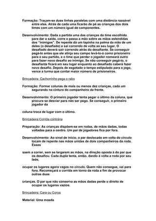 Formação: Traçam-se duas linhas paralelas com uma distância razoável
     entre elas. Atrás de cada uma ficarão de pé as crianças dos dois
     times com um número igual de componentes.

Desenvolvimento: Dada a partida uma das crianças do time escolhido
     para dar a saída, corre e passa a mão sobre as mãos estendidas
     dos “inimigos”. De repente dá um tapinha na palma da mão de um
     deles (o desafiado) e sai correndo de volta ao seu lugar. O
     desafiado deverá sair correndo atrás do desafiante. Se conseguir
     pegá-lo antes que ele atinja seu campo levá-lo-á como prisioneiro
     para o seu partido, e o time que perder o jogador nomeará outro
     para fazer novo desafio ao inimigo. Se não conseguir pegá-lo, o
     desafiante ficará em seu lugar enquanto ao desafiado caberá fazer
     novo desafio. Depois de esgotado o tempo estipulado para o jogo,
     vence a turma que contar maior número de prisioneiros.

Brincadeira: Cachorrinho pega o rabo

Formação: Formar colunas de mais ou menos dez crianças, cada um
     segurando na cintura do companheiro da frente.

Desenvolvimento: O primeiro jogador tenta pegar o último da coluna, que
     procura se desviar para não ser pego. Se conseguir, o primeiro
     jogador da

coluna troca de lugar com o último.

Brincadeira:Corrida contrária

Preparação: As crianças dispõem-se em rodas, de mãos dadas, todas
      voltadas para o centro. Um par de jogadores fica por fora.

Desenvolvimento: Ao sinal de início, o par deslocado em volta do círculo
     tocam de repente nas mãos unidas de dois companheiros da roda.
     Esses

saem a correr, sem se largarem as mãos, na direção oposta à do par que
     os desafiou. Cada dupla tenta, então, dando à volta a roda por seu
     lado,

ocupar os lugares agora vagos no círculo. Quem não consegue, vai para
     fora. Recomeçará a corrida em torno da roda a fim de provocar
     outras duas

crianças. O par que não conserva as mãos dadas perde o direito de
      ocupar os lugares vazios.

Brincadeira: Cara ou Coroa

Material: Uma moeda
 