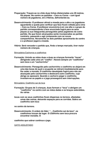 Preparação: Traçam-se no chão duas linhas distanciadas uns 20 metros.
      Os piques. No centro os partidos – Cara ou Coroa – com igual
      número de jogadores, em 2 fileiras, defrontando-se.

Desenvolvimento: O professor atirará a moeda para o alto e os jogadores
     aguardarão a queda para verificar que face ficará voltada para cima
     – Cara ou Coroa. O professor anunciá-la-á em voz alta e o grupo do
     partido correspondente à face anunciada fugirá para os seus
     piques (a sua retaguarda) perseguidos pelos jogadores do outro
     partido. Os que forem alcançados serão incorporados ao partido
     contrário, passando a agir juntamente com os novos
     companheiros. Novamente os dois partidos aproximarão do centro
     e o professor jogará a moeda.

Vitória: Será vencedor o partido que, findo o tempo marcado, tiver maior
       número de crianças.

Brincadeira:Cachorros e coelhinhos

Formação: Unindo as mãos duas a duas as crianças formarão “tocas”
     abrigando cada uma um “coelho”. Haverá sempre um “coelhinho”
     sem toca e um “cachorrinho”

Desenvolvimento: Perseguido pelo cachorrinho o coelhinho se alojará em
     uma das tocas do qual o ocupante se retirará imediatamente para
     lhe ceder a morada. O coelhinho desalojado fugirá para não ser
     alcançado pelo cachorrinho e deslocará outro coelhinho, cujo
     abrigo se apossará. Quando o cachorro pegar o coelhinho,
     invertem-se os papéis e o jogo prosseguirá sem interrupções.

Brincadeira: Coelhinho sai da toca

Formação: Grupos de 3 crianças, duas formam a “toca” e abrigam um
     “coelhinho” no centro com as mãos dadas e os braços estendidos.
     As várias

tocas com os seus coelhinhos ficam dispersas no terreno, afastadas
      umas das outras, deixando espaços para as corridas. Sobra um
      coelhinho sem toca

no centro do terreno.

Desenvolvimento: À ordem do líder: “__Coelhinho sai da toca”, os
     coelhinhos trocam de lugar. O coelhinho sem toca procura
     encontrar moradia. O

coelhinho que sobrar continua o jogo.

GATO ASSUSTADO
 