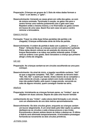 Preparação: Crianças em grupos de 3. Dois de mãos dadas formam a
      “casa” e um dentro, o “gato”.

Desenvolvimento: Iniciando as casas giram em volta dos gatos, ao som
     de música animada. Terminada a canção, os gatos vão para o
     centro formar uma rodinha juntamente com o gato sem casa.
     Repetem então a mesma música, e no final todos os gatos correm
     em busca de uma casa. Quem fica sem casa vai para o centro
     reiniciar a brincadeira.

EMAS E PATOS

Formação: Traçar no chão duas linhas paralelas (de partida e de
     chegada). Crianças enfileiradas atrás da linha de partida.

Desenvolvimento: A ordem de partida é dada com a palavra: “__Emas e
     Patos”. Gritando Emas as crianças correm normalmente e gritando
     Patos estas devem colocar-se em posição de cócoras com os
     braços flexionados e as mãos nos peitos imitando patos. O líder
     varia as ordens a seu gosto. Será vencedora a criança que primeiro
     atingir a linha de chegada.

HÁ! HÁ!

Preparação: As crianças sentam-se em círculos escolhendo-se uma para
      começar.

Desenvolvimento: Ao sinal de início, o jogador escolhido exclama: “Há!”
     ao que o seguinte completa: “Há!, Há!”, cabendo ao terceiro falar:
     “Há!, Há!, Há!” e assim por diante. Antes mesmo de se completar a
     volta inteira do círculo, o grupo estará com muita vontade de rir,
     mas não poderá fazêlo, pois quem ri paga prenda, vencendo ao
     cabo de alguns minutos, quem conseguir manter-se sério.

IRMÃOS

Preparação: Inicialmente as crianças formam pares, os “irmãos”, que se
      dispõem em duas colunas. Depois de cada uma houver tomado

conhecimento do seu “irmão”, cada coluna dará formação a um círculo,
     com um afastamento de uns dois metros aproximadamente.

Desenvolvimento: Os dois círculos giram, enquanto as crianças cantam
     um louvor alegremente. A um sinal dado pelo líder (apito ou palma)
     desfazem-se os círculos e cada criança procura o seu irmão.
     Encontrando-o devem ambos darem as mãos e abaixar-se. O último
     a fazê-lo será eliminado temporariamente. A brincadeira prossegue
     formando-se novamente os dois círculos primitivos.

JÁ PARA CASA
 