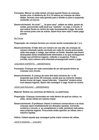 Formação: Marcar no chão tantos círculos quanto forem as crianças,
     exceto uma. A distância de 10 a 15 metros as crianças de mãos
     dadas, formam uma roda girando para a direita ou para a esquerda,
     cantando um louvor.

Desenvolvimento: Ao sinal “__ Já para casa”, saltam as mãos, param de
     cantar, procurando cada qual sua “casinha”, ou seja, o círculo. A
     que sobrar ficará no centro da roda recomeçando o jogo. Ao sinal
     ela correrá junto com as outras. Quem ficar sem casa 3 vezes paga
     prenda

Na Frente

Preparação: As crianças formam um círculo sendo numeradas de 1 a 4.

Desenvolvimento: O líder dirá um número em voz alta. As crianças do
     número chamado sairão correndo em volta do círculo procurando
     cada uma pegar o colega, que estiver na frente. Aqueles que forem
     alcançados serão imediatamente eliminados e os que conseguirem
     chegar aos primitivos lugares, voltarão a ocupá-los. Finda a
     corrida, novo número será chamado prosseguindo assim o jogo.

JUQUINHA ESPERTO: – (MODERADO)

Formação: Crianças em roda numeradas de um até quanto forem as
     crianças num círculo.

Desenvolvimento: A criança do meio dirá dois números de 1 a 30
     (supondo que tenha 30 crianças), sendo que os números citados
     devem trocar de lugar, nesse intervalo, “Juquinha” tentará entrar
     num desses lugares. Quem não conseguir a vaga, ficará no centro.

JOGO DAS ROLHAS: – (MODERADO)

Material: Rolhas (ou caixinhas de fósforos, ou pedrinhas)

Preparação: Crianças numeradas em roda dentro da qual se coloca, no
      chão, várias rolhas em número ímpar.

Desenvolvimento: O professor chama 2 números consecutivos e as duas
     crianças saem imediatamente em direções opostas. Correndo,
     contorna o círculo, e, ao completarem a volta, penetram nele pelos
     seus próprios lugares. Procurarão então apanhar as rolhas com a
     máxima rapidez.

Vitória: Caberá aquele que conseguir juntar maior número de rolhas.

JACÓ E RAQUEL: – (CALMO)
 