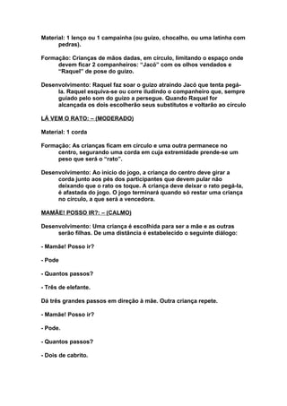 Material: 1 lenço ou 1 campainha (ou guizo, chocalho, ou uma latinha com
      pedras).

Formação: Crianças de mãos dadas, em círculo, limitando o espaço onde
     devem ficar 2 companheiros: “Jacó” com os olhos vendados e
     “Raquel” de pose do guizo.

Desenvolvimento: Raquel faz soar o guizo atraindo Jacó que tenta pegá-
     la. Raquel esquiva-se ou corre iludindo o companheiro que, sempre
     guiado pelo som do guizo a persegue. Quando Raquel for
     alcançada os dois escolherão seus substitutos e voltarão ao círculo

LÁ VEM O RATO: – (MODERADO)

Material: 1 corda

Formação: As crianças ficam em círculo e uma outra permanece no
     centro, segurando uma corda em cuja extremidade prende-se um
     peso que será o “rato”.

Desenvolvimento: Ao início do jogo, a criança do centro deve girar a
     corda junto aos pés dos participantes que devem pular não
     deixando que o rato os toque. A criança deve deixar o rato pegá-la,
     é afastada do jogo. O jogo terminará quando só restar uma criança
     no círculo, a que será a vencedora.

MAMÃE! POSSO IR?: – (CALMO)

Desenvolvimento: Uma criança é escolhida para ser a mãe e as outras
     serão filhas. De uma distância é estabelecido o seguinte diálogo:

- Mamãe! Posso ir?

- Pode

- Quantos passos?

- Três de elefante.

Dá três grandes passos em direção à mãe. Outra criança repete.

- Mamãe! Posso ir?

- Pode.

- Quantos passos?

- Dois de cabrito.
 