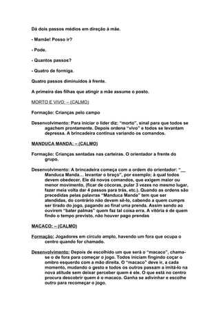 Dá dois passos médios em direção à mãe.

- Mamãe! Posso ir?

- Pode.

- Quantos passos?

- Quatro de formiga.

Quatro passos diminuídos à frente.

A primeira das filhas que atingir a mãe assume o posto.

MORTO E VIVO: – (CALMO)

Formação: Crianças pelo campo

Desenvolvimento: Para iniciar o líder diz: “morto”, sinal para que todos se
     agachem prontamente. Depois ordena “vivo” e todos se levantam
     depressa. A brincadeira continua variando os comandos.

MANDUCA MANDA: – (CALMO)

Formação: Crianças sentadas nas carteiras. O orientador a frente do
     grupo.

Desenvolvimento: A brincadeira começa com a ordem do orientador: “__
     Manduca Manda… levantar o braço”, por exemplo; à qual todos
     devem obedecer. Ele dá novos comandos, que exigem maior ou
     menor movimento, (ficar de cócoras, pular 3 vezes no mesmo lugar,
     fazer meia volta dar 4 passos para trás, etc.). Quando as ordens são
     precedidas pelas palavras “Manduca Manda” tem que ser
     atendidas, do contrário não devem sê-lo, cabendo a quem cumpre
     ser tirado do jogo, pagando ao final uma prenda. Assim sendo ao
     ouvirem “bater palmas” quem faz tal coisa erra. A vitória é de quem
     findo o tempo previsto, não houver pago prendas

MACACO: – (CALMO)

Formação: Jogadores em círculo amplo, havendo um fora que ocupa o
     centro quando for chamado.

Desenvolvimento: Depois de escolhido um que será o “macaco”, chama-
     se o de fora para começar o jogo. Todos iniciam fingindo coçar o
     ombro esquerdo com a mão direita. O “macaco” deve ir, a cada
     momento, mudando o gesto e todos os outros passam a imitá-lo na
     nova atitude sem deixar perceber quem é ele. O que está no centro
     procura descobrir quem é o macaco. Ganha se adivinhar e escolhe
     outro para recomeçar o jogo.
 