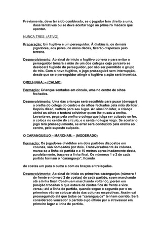 Previamente, deve ter sido combinado, se o jogador tem direito a uma,
      duas tentativas ou se deve acertar logo ao primeiro macaco que
      apontar.

NUNCA TRES (ATIVO)

Preparação: Um fugitivo e um perseguidor. À distância, os demais
      jogadores, aos pares, de mãos dadas, ficarão dispersos pelo
      terreno.

Desenvolvimento: Ao sinal de início o fugitivo correrá e para evitar o
     perseguidor tomará a mão de um dos colegas cujo parceiro se
     deslocará fugindo do perseguidor, por não ser permitido o grupo
     de três. Com o novo fugitivo, o jogo prosseguirá sem interrupção,
     desde que se o perseguidor atingir o fugitivo a ação será invertida.

ORELHINHA: – (CALMO)

Formação: Crianças sentadas em círculo, uma no centro de olhos
     fechados.

Desenvolvimento: Uma das crianças será escolhida para puxar (devagar)
     a orelha do colega do centro e de olhos fechados pela mão dó líder.
     Depois disso, voltará para seu lugar. Ao sinal do líder, a criança
     abrirá os olhos e tentará adivinhar quem lhe puxou a orelha.
     Levanta-se, pega pela orelha o colega que julga ser culpado se for,
     o coloca no centro do círculo, e o senta no lugar vago. Se acertar o
     jogo terá prosseguimento, se errar será conduzido pela orelha ao
     centro, pelo suposto culpado.

O CARANGUEIJO – MARCHAR: – (MODERADO)

Formação: Os jogadores divididos em dois partidos dispostos em
     colunas, são nomeados por dois. Transversalmente às colunas,
     marca-se a linha de partida e a 10 metros aproximadamente desta,
     paralelamente, traça-se a linha final. Os números 1 e 2 de cada
     partido formam o “caranguejo”, ficando

de costas um para o outro e com os braços entrelaçados.

Desenvolvimento: Ao sinal de início os primeiros caranguejos (número 1
     de frente e número 2 de costas) de cada partido, saem marchando
     até a linha final. Continuam marchando voltando, porém em
     posição trocadas o que estava de costas fica de frente e vice
     versa.; até a linha de partida, quando segue o segundo par e os
     primeiros vão se colocar atrás das colunas respectivas. Assim vai
     prosseguindo até que todos os “caranguejos” tenham corrido. Será
     considerado vencedor o partido cujo último par a atravessar em
     primeiro lugar a linha de partida.
 