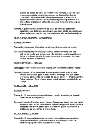 círculo de posse da bola, a solicitar outro número. A vitória é das
      crianças que restarem em jogo depois de decorrido o tempo
      combinado. Quando não há atingidos ou quando a bola toca
      alguém acima da cintura, o círculo recompõe-se igualmente e a
      brincadeira prossegue, voltando ao centro a mesma criança para
      chamar outro

número. Aqueles que não atendem ao sinal de parar ou procuram
     esquivar-se da bola, que continuam a correr e ainda as que lançam
     a bola acima das pernas dos companheiros são excluídos do jogo.

PEGA A BOLA PESADA: – (MODERADO)

Material: Uma bola.

Formação: Jogadores dispostos em círculo, ficando uma no centro.

Desenvolvimento: Os do círculo passam a bola livremente uns aos
     outros, de modo que o do centro não consiga tocá-la. Aquele que
     deixar a bola ser tocada, irá para o centro e por sua vez terá que
     tocá-la para ser substituído.

POBRE GATINHO!: – (CALMO)

Formação: Crianças sentadas em círculo, um aluno fará papel de “gato”

Desenvolvimento: Este escolherá um dos participantes e perto dele
     imitará 3 vezes um gato. A cada miado, a criança terá que bater
     levemente com a mão na cabeça do gato e dizer: “__ Pobre gatinho!
     Pobre gatinho!” Se a criança sorrir virará gato em substituição ao
     colega.

PASSA ANEL: – (CALMO)

Material: Um anel

Formação: Crianças sentadas no chão em círculo. As crianças deverão
     ficar com as mãos postas.

Desenvolvimento: Escolher uma criança. Esta passará anel nos que estão
     sentados. Deixará na mão de uma delas e perguntará a uma criança
     diferente com quem está o anel. Acertando, quem estava com o
     anel senta-se e continua a brincadeira.

PALMADINHA: – (CALMO)

Formação: Crianças dispõem-se em rodas com os braços estendidos
     para frente tendo as palmas das mãos voltadas para cima. No
     centro do grupo fica um jogador destacado.
 