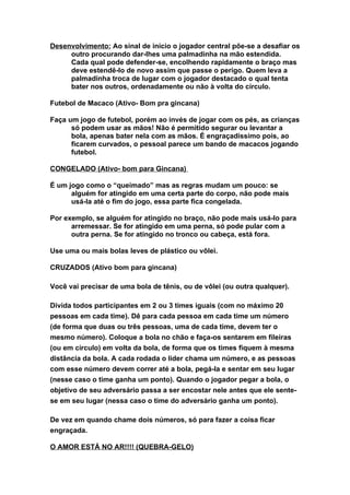 Desenvolvimento: Ao sinal de início o jogador central põe-se a desafiar os
     outro procurando dar-lhes uma palmadinha na mão estendida.
     Cada qual pode defender-se, encolhendo rapidamente o braço mas
     deve estendê-lo de novo assim que passe o perigo. Quem leva a
     palmadinha troca de lugar com o jogador destacado o qual tenta
     bater nos outros, ordenadamente ou não à volta do círculo.

Futebol de Macaco (Ativo- Bom pra gincana)

Faça um jogo de futebol, porém ao invés de jogar com os pés, as crianças
      só podem usar as mãos! Não é permitido segurar ou levantar a
      bola, apenas bater nela com as mãos. É engraçadíssimo pois, ao
      ficarem curvados, o pessoal parece um bando de macacos jogando
      futebol.

CONGELADO (Ativo- bom para Gincana)

É um jogo como o “queimado” mas as regras mudam um pouco: se
      alguém for atingido em uma certa parte do corpo, não pode mais
      usá-la até o fim do jogo, essa parte fica congelada.

Por exemplo, se alguém for atingido no braço, não pode mais usá-lo para
      arremessar. Se for atingido em uma perna, só pode pular com a
      outra perna. Se for atingido no tronco ou cabeça, está fora.

Use uma ou mais bolas leves de plástico ou vôlei.

CRUZADOS (Ativo bom para gincana)

Você vai precisar de uma bola de tênis, ou de vôlei (ou outra qualquer).

Divida todos participantes em 2 ou 3 times iguais (com no máximo 20
pessoas em cada time). Dê para cada pessoa em cada time um número
(de forma que duas ou três pessoas, uma de cada time, devem ter o
mesmo número). Coloque a bola no chão e faça-os sentarem em fileiras
(ou em círculo) em volta da bola, de forma que os times fiquem à mesma
distância da bola. A cada rodada o líder chama um número, e as pessoas
com esse número devem correr até a bola, pegá-la e sentar em seu lugar
(nesse caso o time ganha um ponto). Quando o jogador pegar a bola, o
objetivo de seu adversário passa a ser encostar nele antes que ele sente-
se em seu lugar (nessa caso o time do adversário ganha um ponto).

De vez em quando chame dois números, só para fazer a coisa ficar
engraçada.

O AMOR ESTÁ NO AR!!!! (QUEBRA-GELO)
 