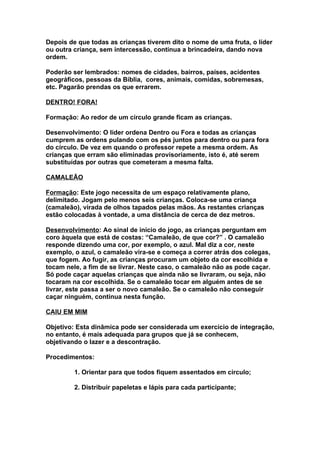 Depois de que todas as crianças tiverem dito o nome de uma fruta, o líder
ou outra criança, sem intercessão, continua a brincadeira, dando nova
ordem.

Poderão ser lembrados: nomes de cidades, bairros, países, acidentes
geográficos, pessoas da Bíblia, cores, animais, comidas, sobremesas,
etc. Pagarão prendas os que errarem.

DENTRO! FORA!

Formação: Ao redor de um círculo grande ficam as crianças.

Desenvolvimento: O líder ordena Dentro ou Fora e todas as crianças
cumprem as ordens pulando com os pés juntos para dentro ou para fora
do círculo. De vez em quando o professor repete a mesma ordem. As
crianças que erram são eliminadas provisoriamente, isto é, até serem
substituídas por outras que cometeram a mesma falta.

CAMALEÃO

Formação: Este jogo necessita de um espaço relativamente plano,
delimitado. Jogam pelo menos seis crianças. Coloca-se uma criança
(camaleão), virada de olhos tapados pelas mãos. As restantes crianças
estão colocadas à vontade, a uma distância de cerca de dez metros.

Desenvolvimento: Ao sinal de início do jogo, as crianças perguntam em
coro àquela que está de costas: “Camaleão, de que cor?” . O camaleão
responde dizendo uma cor, por exemplo, o azul. Mal diz a cor, neste
exemplo, o azul, o camaleão vira-se e começa a correr atrás dos colegas,
que fogem. Ao fugir, as crianças procuram um objeto da cor escolhida e
tocam nele, a fim de se livrar. Neste caso, o camaleão não as pode caçar.
Só pode caçar aquelas crianças que ainda não se livraram, ou seja, não
tocaram na cor escolhida. Se o camaleão tocar em alguém antes de se
livrar, este passa a ser o novo camaleão. Se o camaleão não conseguir
caçar ninguém, continua nesta função.

CAIU EM MIM

Objetivo: Esta dinâmica pode ser considerada um exercício de integração,
no entanto, é mais adequada para grupos que já se conhecem,
objetivando o lazer e a descontração.

Procedimentos:

         1. Orientar para que todos fiquem assentados em círculo;

         2. Distribuir papeletas e lápis para cada participante;
 