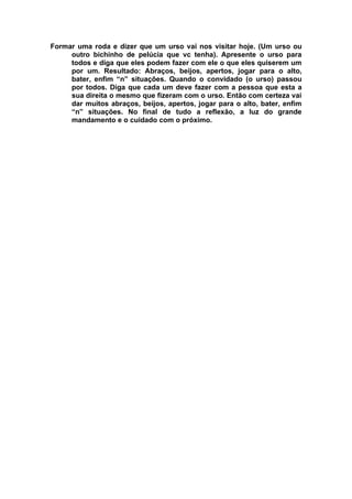 Formar uma roda e dizer que um urso vai nos visitar hoje. (Um urso ou
     outro bichinho de pelúcia que vc tenha). Apresente o urso para
     todos e diga que eles podem fazer com ele o que eles quiserem um
     por um. Resultado: Abraços, beijos, apertos, jogar para o alto,
     bater, enfim “n” situações. Quando o convidado (o urso) passou
     por todos. Diga que cada um deve fazer com a pessoa que esta a
     sua direita o mesmo que fizeram com o urso. Então com certeza vai
     dar muitos abraços, beijos, apertos, jogar para o alto, bater, enfim
     “n” situações. No final de tudo a reflexão, a luz do grande
     mandamento e o cuidado com o próximo.
 