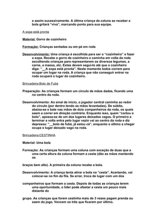 e assim sucessivamente. A última criança da coluna ao receber a
      bola gritará “viva”, marcando ponto para sua equipe.

A sopa está pronta

Material: Gorro de cozinheiro

Formação: Crianças sentadas ou em pé em roda

Desenvolvimento: Uma criança é escolhida para ser o “cozinheiro” e fazer
     a sopa. Recebe o gorro de cozinheiro e caminha em volta da roda
     escolhendo crianças para representarem os diversos legumes, a
     carne, a massa, etc. Estas devem seguí-lo até que o cozinheiro
     diga: “__A sopa está pronta”. Neste momento todos correm para
     ocupar um lugar na roda. A criança que não conseguir entrar na
     roda ocupará o lugar do cozinheiro.

Brincadeira:Bolo de Fubá

Preparação: As crianças formam um círculo de mãos dadas, ficando uma
      no centro da roda.

Desenvolvimento: Ao sinal de início, o jogador central caminha ao redor
     do círculo (por dentro tendo as mãos levantadas). De súbito,
     abaixa-se e bate nas mãos de dois companheiros da roda, os quais
     saem a correr em direção contrária. Enquanto isso, quem “cortou o
     bolo”, apossa-se de um dos lugares deixados vagos. O primeiro a
     terminar a volta entra pelo lugar vazio vai ao centro da roda e diz
     depressa: “__bolo de fubá, já estou cá”, enquanto o último a chegar
     ocupa o lugar deixado vago na roda.

Brincadeira:CESTINHA

Material: Uma bola

Formação: As crianças formam uma coluna com exceção de duas que a
     uma certa altura da coluna formam a cesta (dão as mãos mantendo
     os

braços bem alto). A primeira da coluna recebe a bola.

Desenvolvimento: A criança tenta atirar a bola na “cesta”. Acertando, vai
     colocar-se no fim da fila. Se errar, troca de lugar com um dos

companheiros que formam a cesta. Depois de todas as crianças terem
     uma oportunidade, o líder pode afastar a cesta um pouco mais
     distante do

grupo. As crianças que forem cestinha mais de 3 vezes pagam prenda ou
      saem do jogo. Vencem os três que ficarem por último.
 