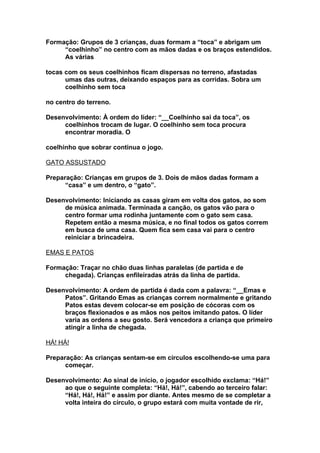 Formação: Grupos de 3 crianças, duas formam a “toca” e abrigam um
     “coelhinho” no centro com as mãos dadas e os braços estendidos.
     As várias

tocas com os seus coelhinhos ficam dispersas no terreno, afastadas
      umas das outras, deixando espaços para as corridas. Sobra um
      coelhinho sem toca

no centro do terreno.

Desenvolvimento: À ordem do líder: “__Coelhinho sai da toca”, os
     coelhinhos trocam de lugar. O coelhinho sem toca procura
     encontrar moradia. O

coelhinho que sobrar continua o jogo.

GATO ASSUSTADO

Preparação: Crianças em grupos de 3. Dois de mãos dadas formam a
      “casa” e um dentro, o “gato”.

Desenvolvimento: Iniciando as casas giram em volta dos gatos, ao som
     de música animada. Terminada a canção, os gatos vão para o
     centro formar uma rodinha juntamente com o gato sem casa.
     Repetem então a mesma música, e no final todos os gatos correm
     em busca de uma casa. Quem fica sem casa vai para o centro
     reiniciar a brincadeira.

EMAS E PATOS

Formação: Traçar no chão duas linhas paralelas (de partida e de
     chegada). Crianças enfileiradas atrás da linha de partida.

Desenvolvimento: A ordem de partida é dada com a palavra: “__Emas e
     Patos”. Gritando Emas as crianças correm normalmente e gritando
     Patos estas devem colocar-se em posição de cócoras com os
     braços flexionados e as mãos nos peitos imitando patos. O líder
     varia as ordens a seu gosto. Será vencedora a criança que primeiro
     atingir a linha de chegada.

HÁ! HÁ!

Preparação: As crianças sentam-se em círculos escolhendo-se uma para
      começar.

Desenvolvimento: Ao sinal de início, o jogador escolhido exclama: “Há!”
     ao que o seguinte completa: “Há!, Há!”, cabendo ao terceiro falar:
     “Há!, Há!, Há!” e assim por diante. Antes mesmo de se completar a
     volta inteira do círculo, o grupo estará com muita vontade de rir,
 