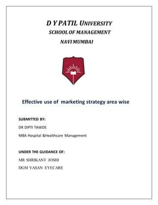 D Y PATIL UNIVERSITY
SCHOOLOF MANAGEMENT
NAVIMUMBAI
Effective use of marketing strategy area wise
SUBMITTED BY:
DR DIPTI TAWDE
MBA Hospital &Healthcare Management
UNDER THE GUIDANCE OF:
MR SHRIKANT JOSHI
DGM VASAN EYECARE
 