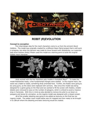 ROBIT (R)EVOLUTION
Concept to conception
The initial design idea for the mech characters came to us from the eminent David
Hobbins. The model was originally created for a different Dawn Patrol project that is still work
in progress, but when the decision was made to move forward with Robotanika, our superstar
lead artist Andrew (Andy) Phelan used this model as a starting point to build the original
Soldier mech character.
Andy worked with the low resolution poly models in Autodesk Maya®
. To make the
model Robotanika-ready, a few fundamental changes were needed. In the original mech, the
waist was unable to rotate, something Andy amended here. Further, the Robits were going to
be using guns, so the claws were replaced with cannons. Also since this model was being
designed for a game going on the iPad (and we wanted to fill the screen with Robits), smaller
details were removed to save on the number of polygons, which is critical to avoid a massive
drop in framerate. With this in mind we also decided to remove the pilot to cut down on
polygons and bones for animation, so the ingame model was designed with a closed cockpit.
All of the smaller detailing was going to be added as textures on the final low res
ingame model. The soldier mech model below was UV mapped and then ready to be brought
in to ZBrush where the detailing and basic texturing would be created.
 