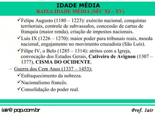 Felipe Augusto (1180 – 1223): exército nacional, conquistas territoriais, controle de subvassalos, concessão de cartas de franquia (maior renda), criação de impostos nacionais. Luís IX (1226 – 1270): maior poder para tribunais reais, moeda nacional, engajamento no movimento cruzadista (São Luís). Filipe IV, o Belo (1285 – 1314): atritos com a Igreja, convocação dos Estados Gerais,  Cativeiro de Avignon  (1307 – 1377),  CISMA DO OCIDENTE . Guerra dos Cem Anos (1337 – 1453): Enfraquecimento da nobreza. Nacionalismo francês. Consolidação do poder real. 