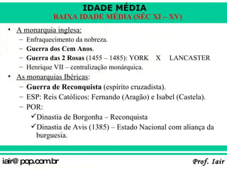 A monarquia inglesa: Enfraquecimento da nobreza. Guerra dos Cem Anos . Guerra das 2 Rosas  (1455 – 1485): YORK  X  LANCASTER Henrique VII – centralização monárquica. As monarquias Ibéricas : Guerra de Reconquista  (espírito cruzadista). ESP: Reis Católicos: Fernando (Aragão) e Isabel (Castela). POR:  Dinastia de Borgonha – Reconquista Dinastia de Avis (1385) – Estado Nacional com aliança da burguesia. 