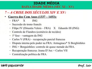 7 – A CRISE DOS SÉCULOS XIV E XV: Guerra dos Cem Anos (1337 – 1453): FRA* X ING Sucessão do trono francês Filipe IV (Dinastia Valois – FRA)   X  Eduardo III (ING) Controle de Flandres (comércio de tecidos) 1ª fase – vantagem da ING Carlos V (FRA) – recuperação parcial francesa Disputa interna pelo poder na FRA: Armagnacs* X Borghinhões ING + Borguinhões: controle de quase metade da FRA. Recuperação francesa: Joana D’Arc + Carlos VII Centralização política da FRA. 