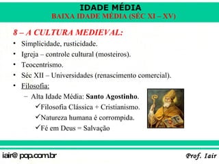 8 – A CULTURA MEDIEVAL: Simplicidade, rusticidade. Igreja – controle cultural (mosteiros). Teocentrismo. Séc XII – Universidades (renascimento comercial). Filosofia: Alta Idade Média:  Santo Agostinho . Filosofia Clássica + Cristianismo. Natureza humana é corrompida. Fé em Deus = Salvação 