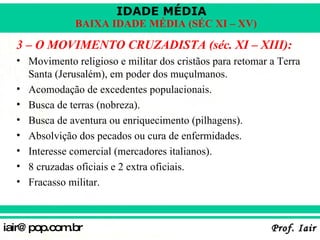 3 – O MOVIMENTO CRUZADISTA (séc. XI – XIII): Movimento religioso e militar dos cristãos para retomar a Terra Santa (Jerusalém), em poder dos muçulmanos. Acomodação de excedentes populacionais. Busca de terras (nobreza). Busca de aventura ou enriquecimento (pilhagens). Absolvição dos pecados ou cura de enfermidades. Interesse comercial (mercadores italianos). 8 cruzadas oficiais e 2 extra oficiais. Fracasso militar. 