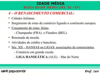 4 – O RENASCIMENTO COMERCIAL: Cidades italianas. Surgimento de rotas de comércio ligando o continente europeu. Cruzamento de rotas: feiras . - Champanhe (FRA)  e Flandres (BEL). Retomada da moeda. Atividades de crédito e bancárias. Séc. XII – HANSAS ou LIGAS: associações de comerciantes . - Comércio em grande escala. -  LIGA HANSEÁTICA  (ALE) – Mar do Norte 