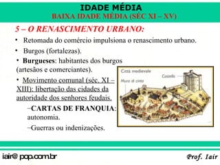 5 – O RENASCIMENTO URBANO: Retomada do comércio impulsiona o renascimento urbano. Burgos (fortalezas). Burgueses : habitantes dos burgos (artesãos e comerciantes). Movimento comunal (séc. XI – XIII): libertação das cidades da autoridade dos senhores feudais. CARTAS DE FRANQUIA : autonomia. Guerras ou indenizações. 