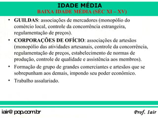 GUILDAS : associações de mercadores (monopólio do comércio local, controle da concorrência estrangeira, regulamentação de preços). CORPORAÇÕES DE OFÍCIO : associações de artesãos (monopólio das atividades artesanais, controle da concorrência, regulamentação de preços, estabelecimento de normas de produção, controle de qualidade e assistência aos membros). Formação de grupo de grandes comerciantes e artesãos que se sobrepunham aos demais, impondo seu poder econômico. Trabalho assalariado. 