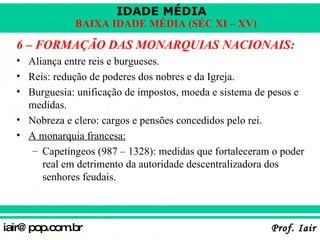 6 – FORMAÇÃO DAS MONARQUIAS NACIONAIS: Aliança entre reis e burgueses. Reis: redução de poderes dos nobres e da Igreja. Burguesia: unificação de impostos, moeda e sistema de pesos e medidas. Nobreza e clero: cargos e pensões concedidos pelo rei. A monarquia francesa: Capetíngeos (987 – 1328): medidas que fortaleceram o poder real em detrimento da autoridade descentralizadora dos senhores feudais. 