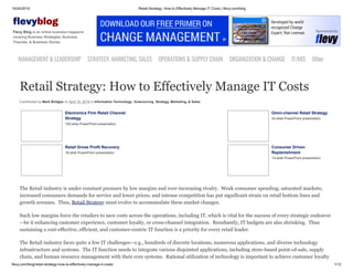 10/24/2019 Retail Strategy: How to Effectively Manage IT Costs | flevy.com/blog
flevy.com/blog/retail-strategy-how-to-effectively-manage-it-costs/ 1/12
evyblog
Flevy Blog is an online business magazine
covering Business Strategies, Business
Theories, & Business Stories.
MANAGEMENT &LEADERSHIP STRATEGY,MARKETING,SALES OPERATIONS&SUPPLYCHAIN ORGANIZATION&CHANGE IT/MIS Other
Retail Strategy: How to Effectively Manage IT Costs
Contributed by Mark Bridges on April 19, 2019 in Information Technology, Outsourcing, Strategy, Marketing, & Sales
Electronics Firm Retail Channel
Strategy
103-slide PowerPoint presentation
Omni-channel Retail Strategy
44-slide PowerPoint presentation
Retail Gross Profit Recovery
18-slide PowerPoint presentation
Consumer Driven
Replenishment
13-slide PowerPoint presentation
The Retail industry is under constant pressure by low margins and ever-increasing rivalry. Weak consumer spending; saturated markets;
increased consumers demands for service and lower prices; and intense competition has put significant strain on retail bottom lines and
growth avenues. Thus, Retail Strategy must evolve to accommodate these market changes.
Such low margins force the retailers to save costs across the operations, including IT, which is vital for the success of every strategic endeavor
—be it enhancing customer experience, customer loyalty, or cross-channel integration. Resultantly, IT budgets are also shrinking. Thus
sustaining a cost-effective, efficient, and customer-centric IT function is a priority for every retail leader.
The Retail industry faces quite a few IT challenges—e.g., hundreds of discrete locations, numerous applications, and diverse technology
infrastructure and systems. The IT function needs to integrate various disjointed applications, including store-based point-of-sale, supply
chain, and human resource management with their core systems. Rational utilization of technology is important to achieve customer loyalty
 