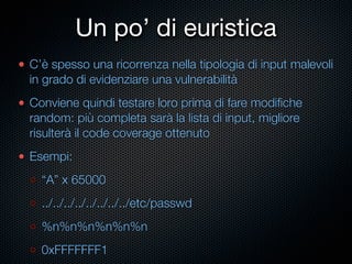 Un po’ di euristica
C’è spesso una ricorrenza nella tipologia di input malevoli
in grado di evidenziare una vulnerabilità
Conviene quindi testare loro prima di fare modiﬁche
random: più completa sarà la lista di input, migliore
risulterà il code coverage ottenuto
Esempi:
  “A” x 65000
  ../../../../../../../../etc/passwd
  %n%n%n%n%n%n
  0xFFFFFFF1
 