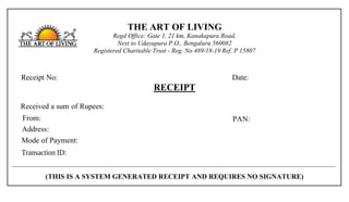 THE ART OF LIVING
Regd Office: Gate 1, 21 km, Kanakapura Road,
Next to Udayapura P.O., Bengaluru 560082
Registered Charitable Trust - Reg. No 489/18-19 Ref. P 15807
Receipt No: Date:
RECEIPT
Received a sum of Rupees:
From: PAN:
Address:
Mode of Payment:
(THIS IS A SYSTEM GENERATED RECEIPT AND REQUIRES NO SIGNATURE)
Transaction ID:
TAOL/CRS/HO/2023-2024/186798 04 Aug 2023
Rs 1500/- [Rs one thousand five hundred only]
Mr/Ms Yogesh Kute
plot no 9 zilla parishad colony, Dhule, Maharashtra, 424005
Online Transfer
artofliving-16911295243762258-1
 