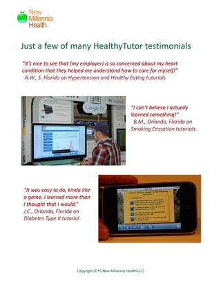 Copyright 2015 New Millennia Health LLC
New
Millennia
Health
““IItt’’ss nniiccee ttoo sseeee tthhaatt ((mmyy eemmppllooyyeerr)) iiss ssoo ccoonncceerrnneedd aabboouutt mmyy hheeaarrtt
ccoonnddiittiioonn tthhaatt tthheeyy hheellppeedd mmee uunnddeerrssttaanndd hhooww ttoo ccaarree ffoorr mmyysseellff!!””
AA..WW..,, SS.. FFlloorriiddaa oonn HHyyppeerrtteennssiioonn aanndd HHeeaalltthhyy EEaattiinngg ttuuttoorriiaallss
““II ccaann’’tt bbeelliieevvee II aaccttuuaallllyy
lleeaarrnneedd ssoommeetthhiinngg!!””
BB..MM..,, OOrrllaannddoo,, FFlloorriiddaa oonn
SSmmookkiinngg CCeessssaattiioonn ttuuttoorriiaallss
““IItt wwaass eeaassyy ttoo ddoo,, kkiinnddaa lliikkee
aa ggaammee.. II lleeaarrnneedd mmoorree tthhaann
II tthhoouugghhtt tthhaatt II wwoouulldd..””
JJ..CC..,, OOrrllaannddoo,, FFlloorriiddaa oonn
DDiiaabbeetteess TTyyppee IIII ttuuttoorriiaall
Just a few of many HealthyTutor testimonials
 